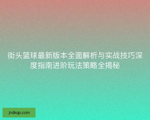 街头篮球最新版本全面解析与实战技巧深度指南进阶玩法策略全揭秘