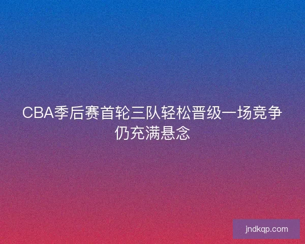 CBA季后赛首轮三队轻松晋级一场竞争仍充满悬念