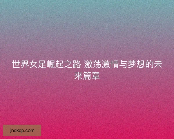 世界女足崛起之路 激荡激情与梦想的未来篇章