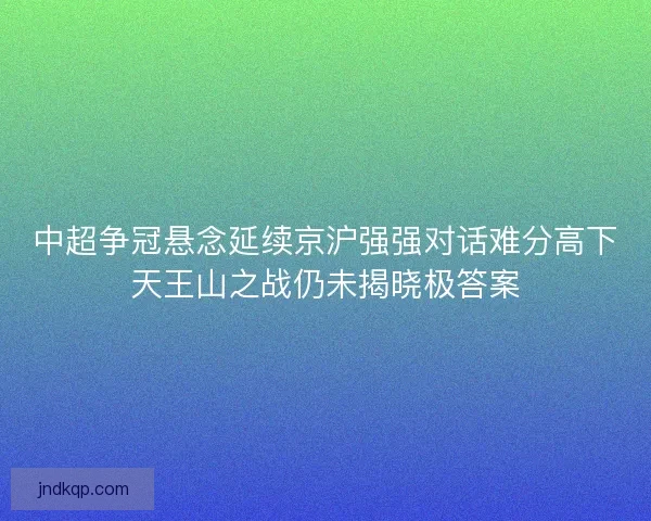 中超争冠悬念延续京沪强强对话难分高下天王山之战仍未揭晓极答案