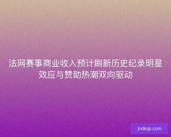 法网赛事商业收入预计刷新历史纪录明星效应与赞助热潮双向驱动