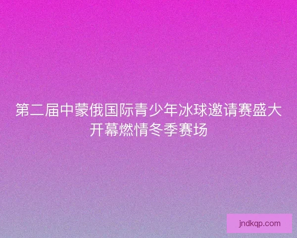 第二届中蒙俄国际青少年冰球邀请赛盛大开幕燃情冬季赛场