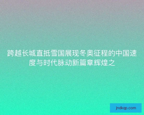 跨越长城直抵雪国展现冬奥征程的中国速度与时代脉动新篇章辉煌之