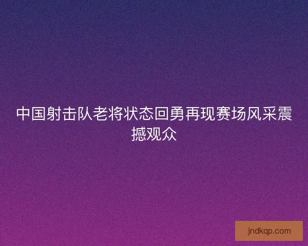中国射击队老将状态回勇再现赛场风采震撼观众
