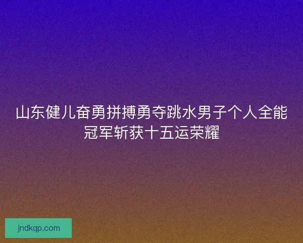 山东健儿奋勇拼搏勇夺跳水男子个人全能冠军斩获十五运荣耀