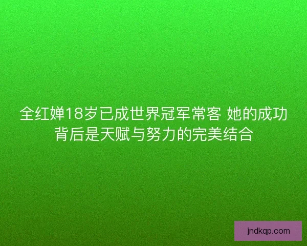 全红婵18岁已成世界冠军常客 她的成功背后是天赋与努力的完美结合